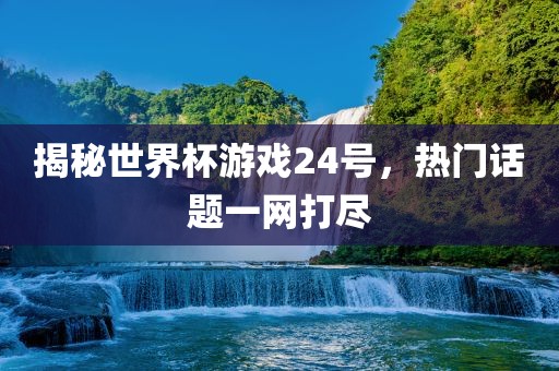 揭秘世界杯游戏24号，热门话题一网打尽