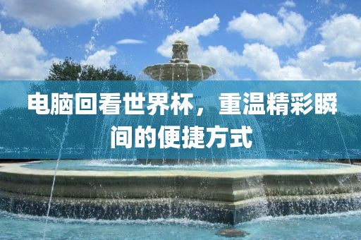 电脑回看世界杯,重温精广州熙林手袋有限公司彩瞬间的便捷方式