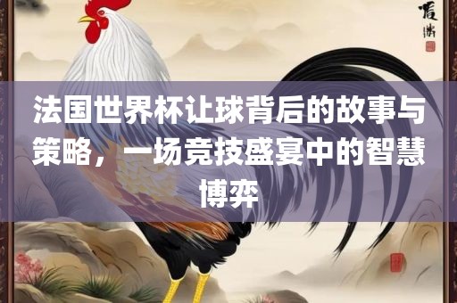 法国世界杯让球背后的故事与策略,一场竞技盛宴中的智慧博弈