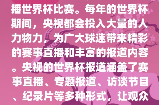 央视是世界杯赛事的重要转播媒体之一，负责在中国大陆转播世界杯比赛。每年的世界杯期间，央视都会投入大量的人力物力，为广大球迷带来精彩的赛事直播和丰富的报道内容。央视的世界杯报道涵盖了赛事直播、专题报道、访谈节目、纪录片等多种形式，让观众全方位了解世界杯赛事的背后故事和精彩瞬间。