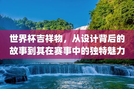 世界杯吉祥物,从设计背后的故事到其在赛事中的独特魅力