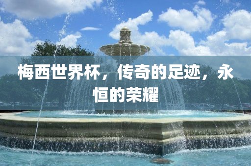 梅西世界杯,传奇的足迹,永恒的荣耀