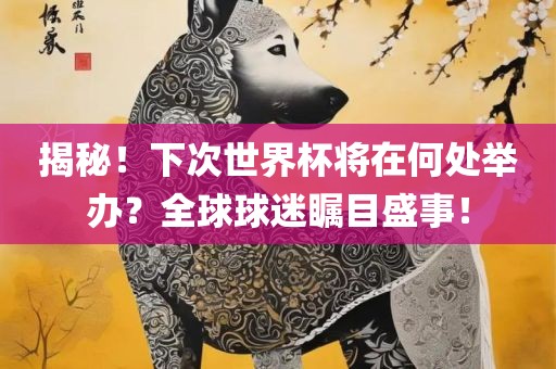 揭秘!下次世界杯将在何处举办?全球球迷瞩目盛事!
