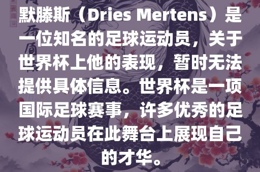 默滕斯（Dries Mertens）是一位知名的足球运动员，关于世界杯上他的表现，暂时无法提供具体信息。世界杯是一项国际足球赛事，许多优秀的足球运动员在此舞台上展现自己的才华。