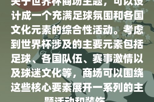 关于世界杯商场主题,可以设计成一个充满足球氛围和各国文化元素的综合性活动。考虑到世界杯涉及的主要元素包括足球、各国队伍、赛事激情以及球迷文化等,商场可以围绕这些核心要素展开一系列的主题活动和装饰。广州熙林手袋有限公司