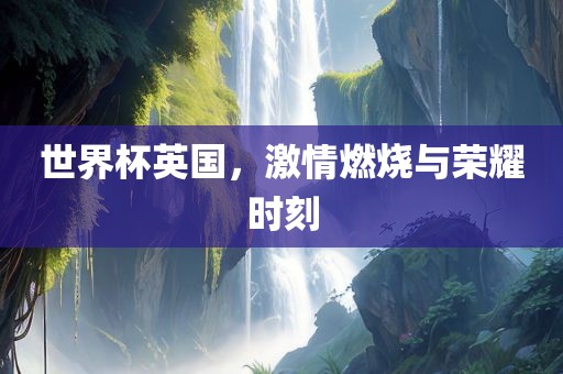 世界杯英国,激情燃烧与荣耀时刻