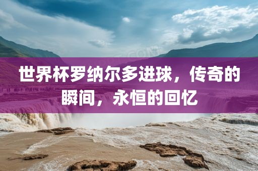 世界杯罗纳尔多进球，传奇的瞬间，永恒的回忆