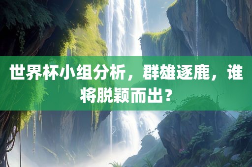 世界杯小组分析，群雄逐鹿，谁将脱颖而出？