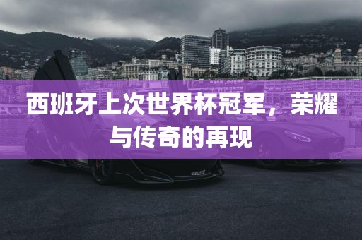 西班牙上次世界杯冠军，荣耀与传奇的再现