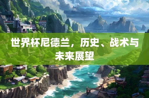 世界杯尼德兰,历史、战术与未来展望广州熙林手袋有限公司