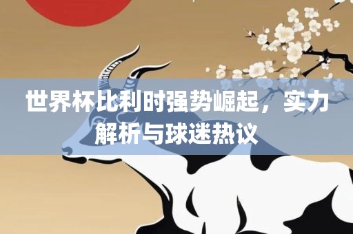 世界杯比利时强势崛起，实力解析与球迷热议