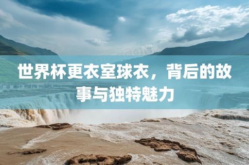 世界杯更衣室球衣,背后的故事与独特魅力