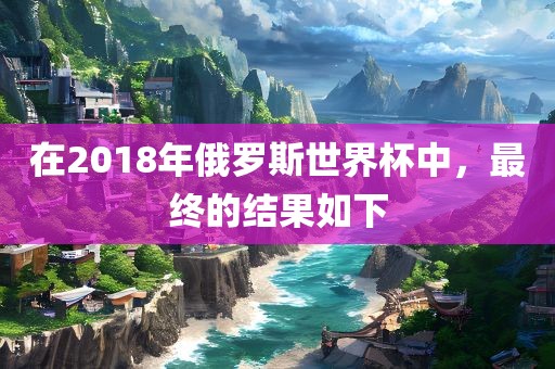 在2018年俄罗斯世界杯中,最终的结果如下
