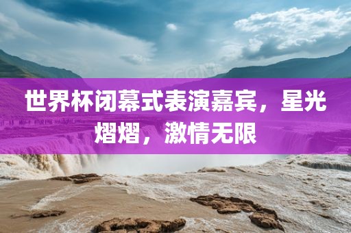 世界杯闭幕式表演嘉宾，星光熠熠，激情无限