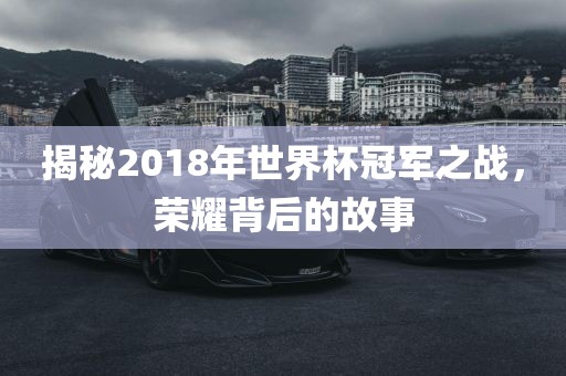揭秘2018年世界杯冠军之战,荣耀背后的故事