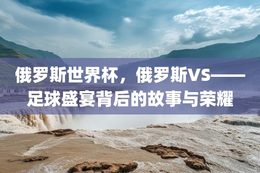 俄罗斯世界杯,俄罗斯VS——足球盛宴背后的故事与荣耀
