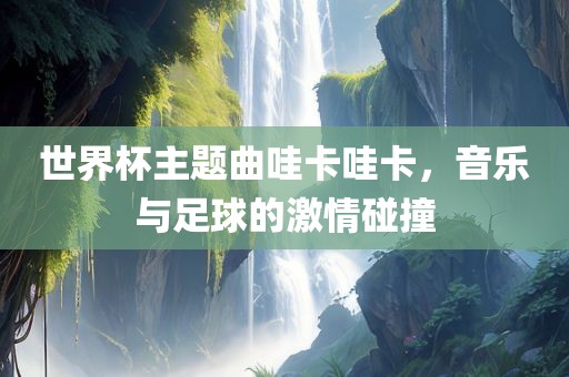 世界杯主题曲哇卡哇卡,音乐与足球的激情碰撞