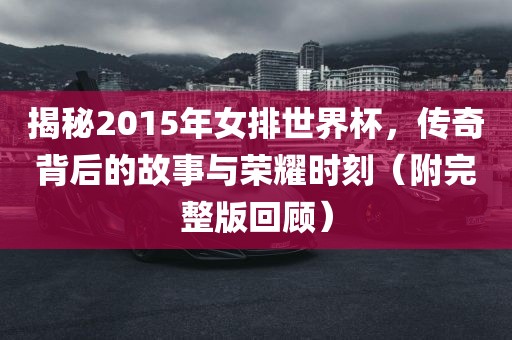 揭秘2015年女排世界杯,传奇背后的故事与荣耀时刻(附完整版回顾)