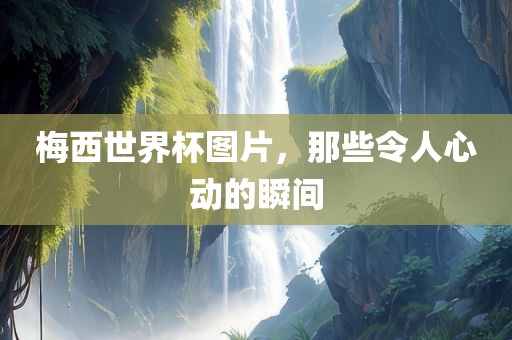 梅西世界杯图片，那些令人心动的瞬间