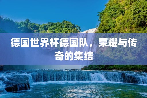 德国世界杯德国队,荣耀与传奇的集结