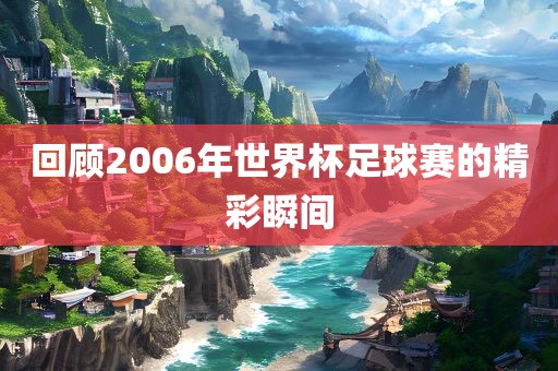 回顾2006年世界杯足球赛的精彩瞬间