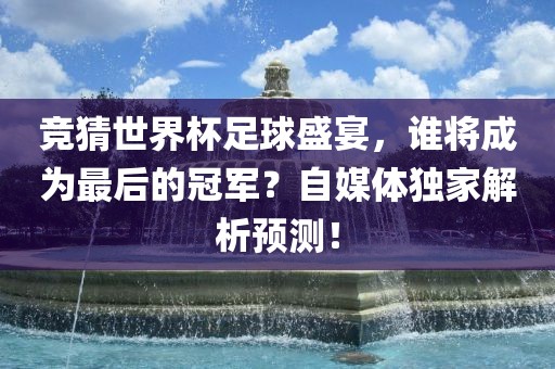 竞猜世界杯足球盛宴，谁将成为最后的冠军？自媒体独家解析预测！广州熙林手袋有限公司
