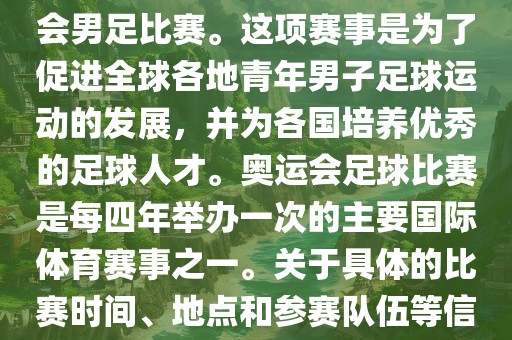 奥运足球世界杯通常指的是国际足联组织的U-23男子足球锦标赛,也就是人们常说的奥运会男足比赛。这项赛事是为了促进全球各地青年男子足球运动的发展,并为各国培养优秀的足球人才。奥运会足球比赛是每四年举办一次的主要国际体育赛事之一。关于具体的比赛时间、地点和参赛队伍等信息,可以关注国际足联的官方网站或者各大体育新闻网站以获取最新资讯。