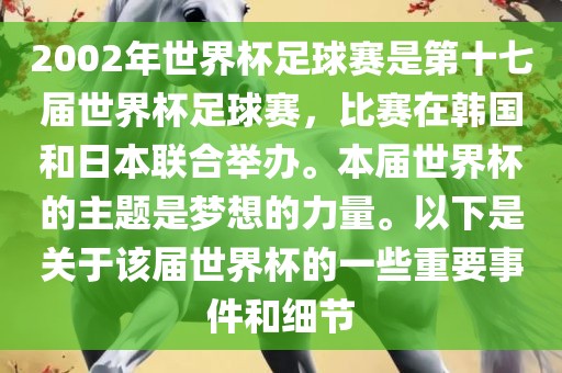 2002年世界杯足球赛是第十七届世界杯足球赛,比赛在韩国和日本联合举办。本届世界杯的主题是梦想的力量。以下是关于该届世界杯的一些重要事件和细节