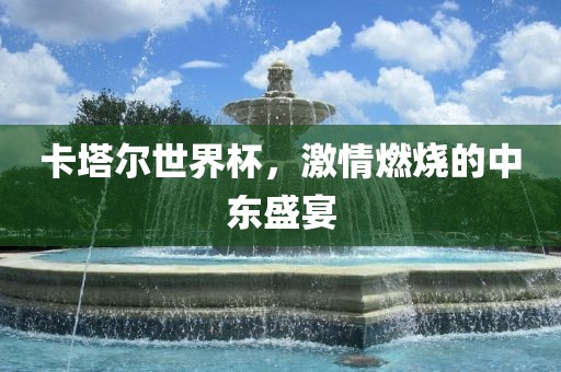 卡塔尔世界杯,激情燃烧的中东盛宴