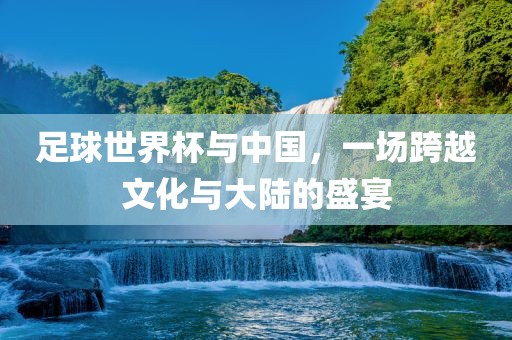 足球世界杯与中国,一场跨越文化与大陆的盛宴