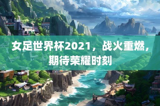 女足世界杯2021,战火重燃,期待荣耀时刻