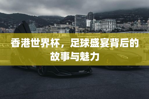 香港世界杯,足球盛宴背后的故事与魅力
