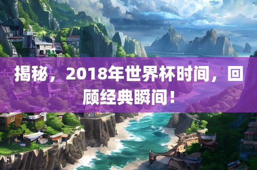 揭秘,2018年世界杯时间,回顾经典瞬间!