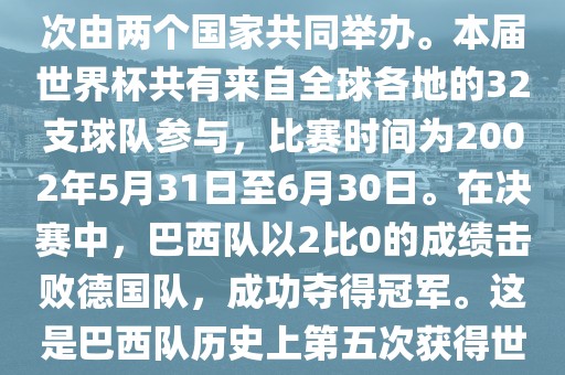 2002年世界杯足球赛是第17届世界杯足球赛事,比赛在韩国和日本共同举办,这是世界杯首次在亚洲地区举办,也是首次由两个国家共同举办。本届世界杯共有来自全球各地的32支球队参与,比赛时间为2002年5月31日至6月30日。在决赛中,巴西队以2比0的成绩击败德国队,成功夺得冠军。这是巴西队历史上第五次获得世界杯冠军。此外,本届世界杯还创造了许多其他纪录和亮点,例如中国男子足球队首次参加世界杯决赛圈比赛等。