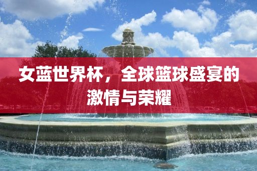 女蓝世界杯,全球篮球盛宴的激情与荣耀