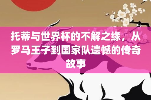托蒂与世界杯的不解之缘,从罗马王子到国家队遗憾的传奇故事