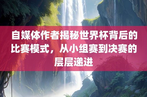自媒体作者揭秘世界杯背后的比赛模式,从小组赛到决赛的层层递进