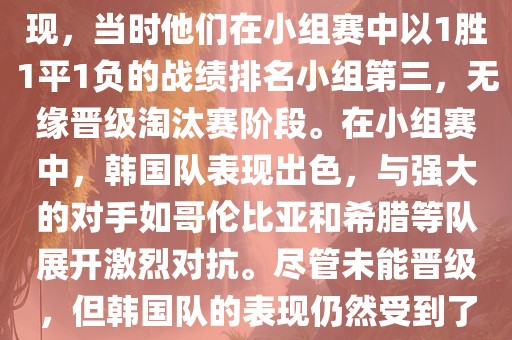 关于韩国在2014年世界杯的表现,当时他们在小组赛中以1胜1平1负的战绩排名小组第三,无缘晋级淘汰赛阶段。在小组赛中,韩国队表现出色,与强大的对手如哥伦比亚和希腊等队展开激烈对抗。尽管未能晋级,但韩国队的表现仍然受到了球迷和媒体的关注。