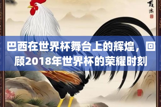 巴西在世界杯舞台上的辉煌,回顾2018年世界杯的荣耀时刻