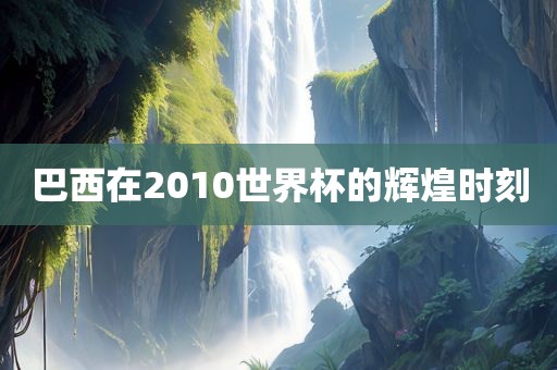 巴西在2010世界杯的辉煌时刻