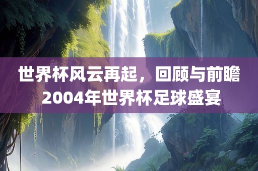 世界杯风云再起,回顾与前瞻 2004年世界杯足球盛宴