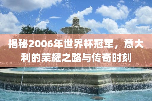 揭秘2006年世界杯冠军，意大利的荣耀之路与传奇时刻