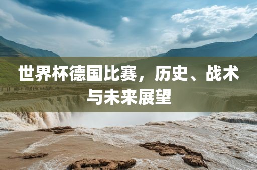 世界杯德国比赛，历史、战术与未来展望