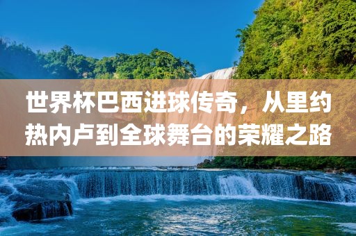 世界杯巴西进球传奇,从里约热内卢到全球舞台的荣耀之路