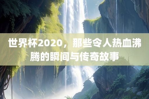 世界杯2020，那些令人热血沸腾的瞬间与传奇故事
