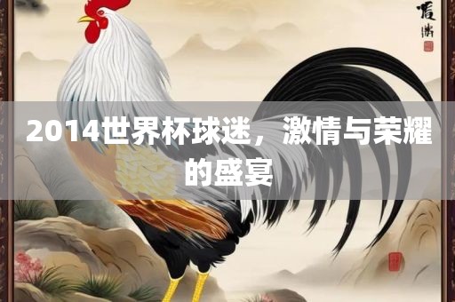 2014世界杯球迷,激情与荣耀的盛宴