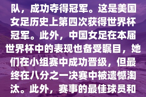 在加拿大举办的本届世界杯上,美国队在决赛中击败了日本队,成功夺得冠军。这是美国女足历史上第四次获得世界杯冠军。此外,中国女足在本届世界杯中的表现也备受瞩目,她们在小组赛中成功晋级,但最终在八分之一决赛中被遗憾淘汰。此外,赛事的最佳球员和最佳射手均被美国队的球员获得。