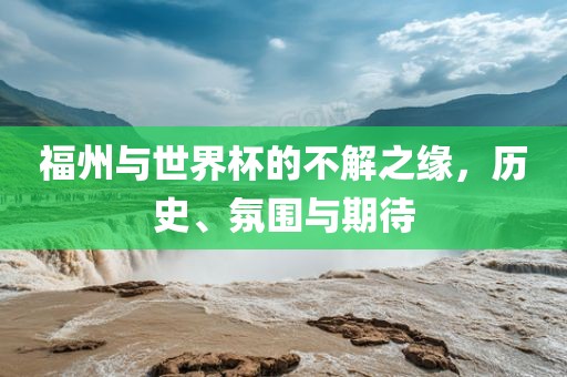 福州与世界杯的不解之缘,历史、氛围与期待