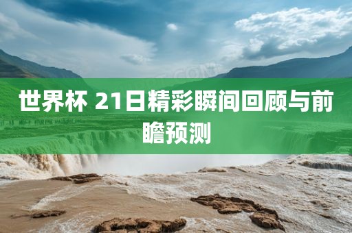 世界杯 21日精彩瞬间回顾与前瞻预测广州熙林手袋有限公司