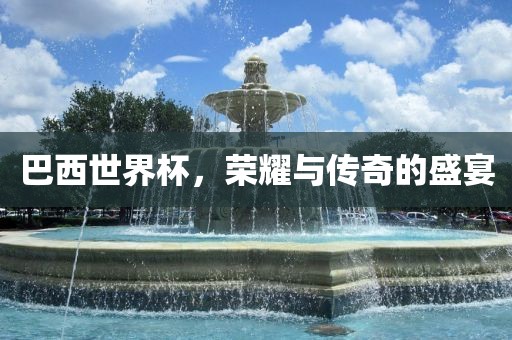 巴西世界杯,荣耀与传奇的盛宴